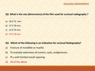 Q2. What is the size (dimensions) of the film used for occlusal radiography ?
a) 50 X 72 mm
b) 57 X 78 mm
c) 52 X 74 mm
d) 57 X 76 mm
Q3. Which of the following is an indication for occlusal Radiography?
a) Fracture of mandible or maxilla
b) To evaluate extensions of tumors, cysts, malignancies
c) Pt.s with limited mouth opening
d) All of the above
OCCLUSAL RADIOGRAPHY
 