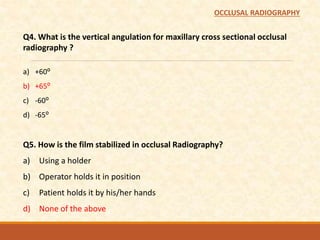 Q4. What is the vertical angulation for maxillary cross sectional occlusal
radiography ?
a) +60⁰
b) +65⁰
c) -60⁰
d) -65⁰
Q5. How is the film stabilized in occlusal Radiography?
a) Using a holder
b) Operator holds it in position
c) Patient holds it by his/her hands
d) None of the above
OCCLUSAL RADIOGRAPHY
 