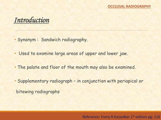 Introduction
• Synonym : Sandwich radiography.
• Used to examine large areas of upper and lower jaw.
• The palate and floor of the mouth may also be examined.
• Supplementary radiograph – in conjunction with periapical or
bitewing radiographs
Reference: Freny R Karjodkar 1st edition pg: 116
OCCLUSAL RADIOGRAPHY
 