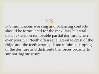 
5- Simultaneous working and balancing contacts
should be formulated for the maxillary bilateral
distal extension removable partial denture when-
ever possible. *teeth often set a lateral to crest of the
ridge and the teeth arranged too minimize tipping
of the denture and distribute the forces broadly to
supporting structure
 