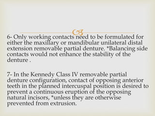 6- Only working contacts need to be formulated for
either the maxillary or mandibular unilateral distal
extension removable partial denture. *Balancing side
contacts would not enhance the stability of the
denture .
7- In the Kennedy Class IV removable partial
denture configuration, contact of opposing anterior
teeth in the planned intercuspal position is desired to
prevent a continuous eruption of the opposing
natural incisors, *unless they are otherwise
prevented from extrusion.
 