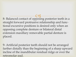 8- Balanced contact of opposing posterior teeth in a
straight forward protrusive relationship and func-
tional excursive positions is desired only when an
opposing complete denture or bilateral distal
extension maxillary removable partial denture is
placed.
9- Artificial posterior teeth should not be arranged
farther distally than the beginning of a sharp upward
incline of the mandibular residual ridge or over the
retromolar pad.
 