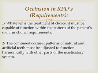 1- Whatever is the treatment of choice, it must be
capable of function within the pattern of the patient’s
own functional requirements.
2- The combined occlusal patterns of natural and
artificial teeth must be adjusted to function
harmonically with other parts of the masticatory
system.
Occlusion in RPD’s
(Requirements):
 