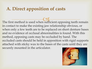 The first method is used when sufficient opposing teeth remain
in contact to make the existing jaw relationship obvious, or
when only a few teeth are to be replaced on short denture bases
and no evidence of occlusal abnormalities is found. With this
method, opposing casts may be occluded by hand. The
occluded casts should be held in apposition with rigid supports
attached with sticky wax to the bases of the casts until they are
securely mounted in the articulator.
A. Direct apposition of casts
 