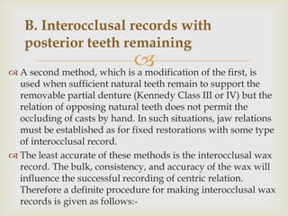  A second method, which is a modification of the first, is
used when sufficient natural teeth remain to support the
removable partial denture (Kennedy Class III or IV) but the
relation of opposing natural teeth does not permit the
occluding of casts by hand. In such situations, jaw relations
must be established as for fixed restorations with some type
of interocclusal record.
 The least accurate of these methods is the interocclusal wax
record. The bulk, consistency, and accuracy of the wax will
influence the successful recording of centric relation.
Therefore a definite procedure for making interocclusal wax
records is given as follows:-
B. Interocclusal records with
posterior teeth remaining
 