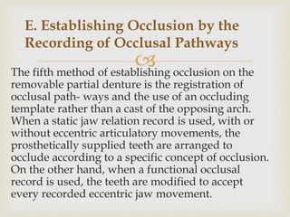 The fifth method of establishing occlusion on the
removable partial denture is the registration of
occlusal path- ways and the use of an occluding
template rather than a cast of the opposing arch.
When a static jaw relation record is used, with or
without eccentric articulatory movements, the
prosthetically supplied teeth are arranged to
occlude according to a specific concept of occlusion.
On the other hand, when a functional occlusal
record is used, the teeth are modified to accept
every recorded eccentric jaw movement.
E. Establishing Occlusion by the
Recording of Occlusal Pathways
 
