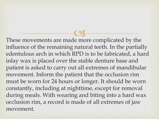 These movements are made more complicated by the
influence of the remaining natural teeth. In the partially
edentulous arch in which RPD is to be fabricated, a hard
inlay wax is placed over the stable denture base and
patient is asked to carry out all extremes of mandibular
movement. Inform the patient that the occlusion rim
must be worn for 24 hours or longer. It should be worn
constantly, including at nighttime, except for removal
during meals. With wearing and biting into a hard wax
occlusion rim, a record is made of all extremes of jaw
movement.
 