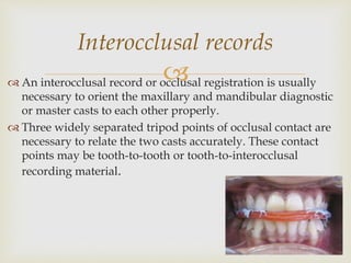  An interocclusal record or occlusal registration is usually
necessary to orient the maxillary and mandibular diagnostic
or master casts to each other properly.
 Three widely separated tripod points of occlusal contact are
necessary to relate the two casts accurately. These contact
points may be tooth-to-tooth or tooth-to-interocclusal
recording material.
Interocclusal records
 