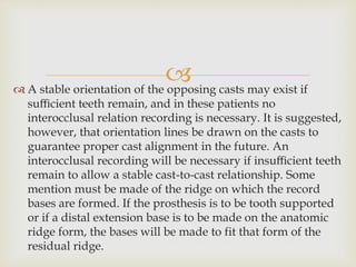  A stable orientation of the opposing casts may exist if
suﬃcient teeth remain, and in these patients no
interocclusal relation recording is necessary. It is suggested,
however, that orientation lines be drawn on the casts to
guarantee proper cast alignment in the future. An
interocclusal recording will be necessary if insuﬃcient teeth
remain to allow a stable cast-to-cast relationship. Some
mention must be made of the ridge on which the record
bases are formed. If the prosthesis is to be tooth supported
or if a distal extension base is to be made on the anatomic
ridge form, the bases will be made to fit that form of the
residual ridge.
 