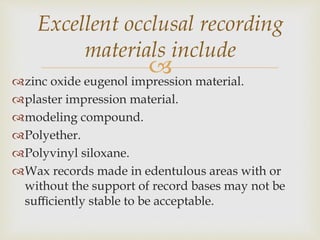 zinc oxide eugenol impression material.
plaster impression material.
modeling compound.
Polyether.
Polyvinyl siloxane.
Wax records made in edentulous areas with or
without the support of record bases may not be
suﬃciently stable to be acceptable.
Excellent occlusal recording
materials include
 