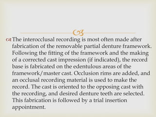The interocclusal recording is most often made after
fabrication of the removable partial denture framework.
Following the ﬁtting of the framework and the making
of a corrected cast impression (if indicated), the record
base is fabricated on the edentulous areas of the
framework/master cast. Occlusion rims are added, and
an occlusal recording material is used to make the
record. The cast is oriented to the opposing cast with
the recording, and desired denture teeth are selected.
This fabrication is followed by a trial insertion
appointment.
 