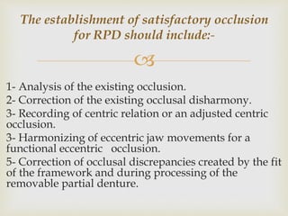 
1- Analysis of the existing occlusion.
2- Correction of the existing occlusal disharmony.
3- Recording of centric relation or an adjusted centric
occlusion.
3- Harmonizing of eccentric jaw movements for a
functional eccentric occlusion.
5- Correction of occlusal discrepancies created by the fit
of the framework and during processing of the
removable partial denture.
The establishment of satisfactory occlusion
for RPD should include:-
 