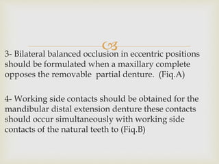 3- Bilateral balanced occlusion in eccentric positions
should be formulated when a maxillary complete
opposes the removable partial denture. (Fiq.A)
4- Working side contacts should be obtained for the
mandibular distal extension denture these contacts
should occur simultaneously with working side
contacts of the natural teeth to (Fiq.B)
 