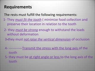 Requirements
The rests must fulfill the following requirements:
1- They must fit the tooth ( minimize food collection and
preserve their location in relation to the tooth
2- they must be strong enough to withstand the loads
without deformation
3--they must not raise the vertical dimension of occlusion
4- ------------Transmit the stress with the long axis of the
tooth
5- they must be at right angle or less to the long axis of the
tooth
 
