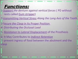 2-transmitting Vertical Stress Along the Long Axis of the Tooth
Functions:
6- It May Contributes to Indirect Retention
7- prevent ingress of food between the abutment and the
clasp
3-Secure the Clasp in Its Proper Position
4- Distributing the Occlusal Load
5- Resistance to Lateral Displacement of the Prosthesis
1-Support the denture against vertical forces ( PD without
rests called Gum stripper)
 
