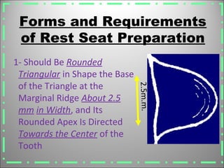 Forms and Requirements
of Rest Seat Preparation
1- Should Be Rounded
Triangular in Shape the Base
of the Triangle at the
Marginal Ridge About 2.5
mm in Width, and Its
Rounded Apex Is Directed
Towards the Center of the
Tooth
2.5m.m.
 