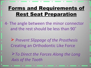 Forms and Requirements of
Rest Seat Preparation
 Prevent Slippage of the Prosthesis
Creating an Orthodontic Like Force
4- The angle between the minor connector
and the rest should be less than 90˚
To Direct the Forces Along the Long
Axis of the Tooth
 