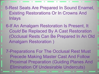 5-Rest Seats Are Prepared In Sound Enamel,
Existing Restorations Or In Crowns And
Inlays
6-If An Amalgam Restoration Is Present, It
Could Be Replaced By A Cast Restoration
(Occlusal Rests Can Be Prepared In An Old
Amalgam Restoration )
7-Preparations For The Occlusal Rest Must
Precede Making Master Cast And Follow
Proximal Preparation (Guiding Planes And
Elimination Of Undesirable Undercuts)
 