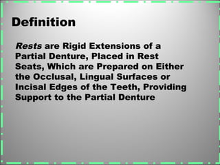 Definition
Rests are Rigid Extensions of a
Partial Denture, Placed in Rest
Seats, Which are Prepared on Either
the Occlusal, Lingual Surfaces or
Incisal Edges of the Teeth, Providing
Support to the Partial Denture
 