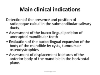 Main clinical indications
Detection of the presence and position of
  radiopaque calculi in the submandibular salivary
  ducts
• Assessment of the bucco-lingual position of
  unerupted mandibular teeth
• Evaluation of the bucco-lingual expansion of the
  body of the mandible by cysts, tumours or
  osteodystrophies
• Assessment of displacement fractures of the
  anterior body of the mandible in the horizontal
  plane.
                      ikassem@dr.com
 
