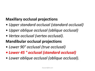 Maxillary occlusal projections
• Upper standard occlusal (standard occlusal)
• Upper oblique occlusal (oblique occlusal)
• Vertex occlusal (vertex occlusal).
Mandibular occlusal projections
• Lower 90° occlusal (true occlusal)
• Lower 45 ° occlusal (standard occlusal)
• Lower oblique occlusal (oblique occlusal).

                     ikassem@dr.com
 