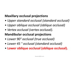 Maxillary occlusal projections
• Upper standard occlusal (standard occlusal)
• Upper oblique occlusal (oblique occlusal)
• Vertex occlusal (vertex occlusal).
Mandibular occlusal projections
• Lower 90° occlusal (true occlusal)
• Lower 45 ° occlusal (standard occlusal)
• Lower oblique occlusal (oblique occlusal).

                     ikassem@dr.com
 