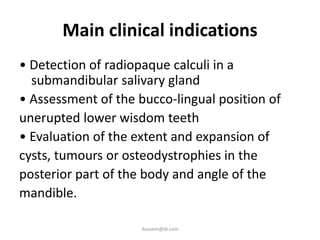 Main clinical indications
• Detection of radiopaque calculi in a
  submandibular salivary gland
• Assessment of the bucco-lingual position of
unerupted lower wisdom teeth
• Evaluation of the extent and expansion of
cysts, tumours or osteodystrophies in the
posterior part of the body and angle of the
mandible.

                     ikassem@dr.com
 