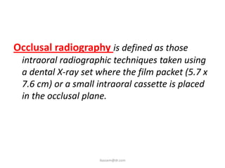 Occlusal radiography is defined as those
 intraoral radiographic techniques taken using
 a dental X-ray set where the film packet (5.7 x
 7.6 cm) or a small intraoral cassette is placed
 in the occlusal plane.




                    ikassem@dr.com
 