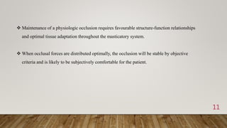 11
 Maintenance of a physiologic occlusion requires favourable structure-function relationships
and optimal tissue adaptation throughout the masticatory system.
 When occlusal forces are distributed optimally, the occlusion will be stable by objective
criteria and is likely to be subjectively comfortable for the patient.
 