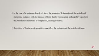 14
 In the case of a sustained, low-level force, the amount of deformation of the periodontal
membrane increases with the passage of time, due to viscous drag, and capillary vessels in
the periodontal membrane is compressed, causing ischemia.
 Repetition of this ischemic condition may affect the resistance of the periodontal issue.
 