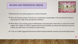 15
BRUXISM AND PERIODONTAL DISEASE
 Bruxism does not initiate gingivitis or pocket formation.
 The most frequent results of bruxism are compensatory hypertrophy of the periodontal structures
and increase in width of the periodontal membrane.
 When there is pre-existing gingival inflammation and particularly when there is some loss of tooth
support, the weight of evidence suggests that bruxism probably accelerates the destructive process,
as does any other form of secondary occlusal trauma.
 Y ono et al 2008 suggested that bruxism affects both periodontal sensation and tooth displacement.
 