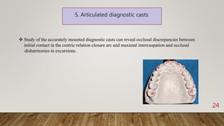 24
 Study of the accurately mounted diagnostic casts can reveal occlusal discrepancies between
initial contact in the centric relation closure arc and maximal intercuspation and occlusal
disharmonies in excursions.
 