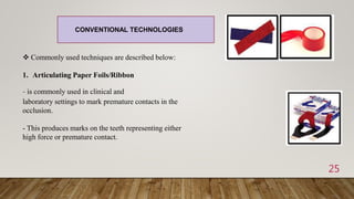 25
 Commonly used techniques are described below:
1. Articulating Paper Foils/Ribbon
- is commonly used in clinical and
laboratory settings to mark premature contacts in the
occlusion.
- This produces marks on the teeth representing either
high force or premature contact.
CONVENTIONAL TECHNOLOGIES
 
