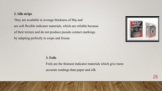 26
2. Silk strips
They are available in average thickness of 80μ and
are soft flexible indicator materials, which are reliable because
of their texture and do not produce pseudo contact markings
by adapting perfectly to cusps and fossae.
3. Foils
Foils are the thinnest indicator materials which give more
accurate readings than paper and silk
 