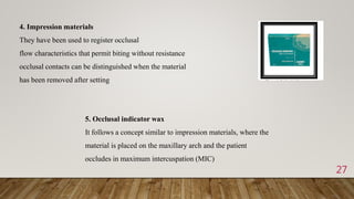 27
4. Impression materials
They have been used to register occlusal
flow characteristics that permit biting without resistance
occlusal contacts can be distinguished when the material
has been removed after setting
5. Occlusal indicator wax
It follows a concept similar to impression materials, where the
material is placed on the maxillary arch and the patient
occludes in maximum intercuspation (MIC)
 