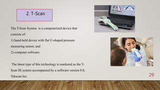 29
2. T-Scan
The T-Scan System is a computerized device that
consists of:
1) hand-held device with flat U-shaped pressure
measuring sensor, and
2) computer software.
The latest type of this technology is marketed as the T-
Scan III system accompanied by a software version 8.0,
Tekscan Inc.
 
