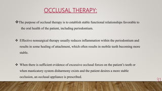 OCCLUSAL THERAPY:
31
The purpose of occlusal therapy is to establish stable functional relationships favorable to
the oral health of the patient, including periodontium.
 Effective nonsurgical therapy usually reduces inflammation within the periodontium and
results in some healing of attachment, which often results in mobile teeth becoming more
stable.
 When there is sufficient evidence of excessive occlusal forces on the patient’s teeth or
when masticatory system disharmony exists and the patient desires a more stable
occlusion, an occlusal appliance is prescribed.
 