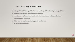 35
OCCLUSAL EQUILIBRATION
According to World Workshop of the American Academy of Periodontology some guidelines
for situations when occlusal equilibration are indicated:
1. when there are occlusal contact relationships that cause trauma to the periodontium,
joints,muscles or soft tissues.
2. When there are interferences that aggravate parafunction
3. As an aid to splint therapy.
 