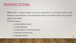 TREATMENT OPTIONS:
36
When there is sufficient evidence of excessive occlusal forces on the patient’s teeth or when
masticatory system disharmony exists and the patient desires a more stable occlusion, then an occlusal
appliance is prescribed.
Treatment options –
1. occlusal appliance therapy
2. occlusal adjustment
3. occlusal stability for restorative dentistry
4. orthodontic tooth movement
5. orthognathic therapy
 