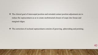 40
 The clinical goal of intercuspal position and retruded contact position adjustment are to
reduce the supracontacts as as to create unobstructed closure of cusps into fossae and
marginal ridges.
 The correction of occlusal supracontacts consists of grooving, spheroiding and pointing.
 