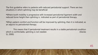 45
The first guideline refers to patients with reduced periodontal support. There are two
situations in which splinting may be beneficial:
•Where tooth mobility is progressive with increased periodontal ligament width and
reduced bone height then splinting is indicated as part of periodontal therapy.
•When patient comfort and function will be improved by splinting, then it is indicated, as
an adjunct to periodontal therapy.
This means that if periodontal treatment results in a stable periodontal condition
which is comfortable, splinting is not needed. (Davies
SJ, 2000)
 