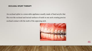 46
OCCLUSAL SPLINT THERAPY
An occlusal splint is a removable appliance usually made of hard acrylic that
fits over the occlusal and incisal surfaces of teeth in one arch creating precise
occlusal contact with the teeth of the opposing arch.
 