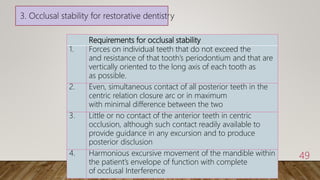 Requirements for occlusal stability
1. Forces on individual teeth that do not exceed the
and resistance of that tooth’s periodontium and that are
vertically oriented to the long axis of each tooth as
as possible.
2. Even, simultaneous contact of all posterior teeth in the
centric relation closure arc or in maximum
with minimal difference between the two
3. Little or no contact of the anterior teeth in centric
occlusion, although such contact readily available to
provide guidance in any excursion and to produce
posterior disclusion
4. Harmonious excursive movement of the mandible within
the patient’s envelope of function with complete
of occlusal Interference
49
3. Occlusal stability for restorative dentistry
 