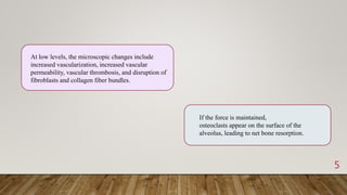 5
At low levels, the microscopic changes include
increased vascularization, increased vascular
permeability, vascular thrombosis, and disruption of
fibroblasts and collagen fiber bundles.
If the force is maintained,
osteoclasts appear on the surface of the
alveolus, leading to net bone resorption.
 