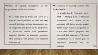 53
Association of Occlusal Contacts with
Pocket Depths –
•In a study done by Nunn and Harrel,
2009 - Multiple types of Occlusal
prematurities were shown to be
associated with deeper probing pocket
depths and an increased assignment of
a less than “Good” prognosis and
suggested that treatment of Occlusal
Discrepancies as a routine part of
periodontal treatment may be
indicated
Effects of Occlusal Discrepancies on the
Progression of Periodontal Disease –
•In a study done by Nunn and Harrel in a
series of studies published in 2001 and 2004
reported that these occlusal discrepancies are
an independent risk factor for the progression
of periodontal disease with periodontal
treatment resulting in improved outcomes
when compared with patients with untreated
discrepancies.
 