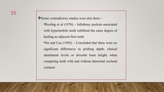 55
Some contradictory studies were also there –
•Rosling et al (1976) – Infrabony pockets associated
with hypermobile teeth exhibited the same degree of
healing as adjacent firm teeth
•Jin and Cao (1992) – Concluded that there were no
significant differences in probing depth, clinical
attachment levels or alveolar bone height, when
comparing teeth with and without abnormal occlusal
contacts
 