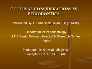 OCCLUSAL CONSIDERATIONS INOCCLUSAL CONSIDERATIONS IN
PERIODONTICSPERIODONTICS
Presented By- Dr. Abhishek Gakhar (1st
yr. MDS)
Department of Periodontology
I.T.S Dental College , Hospital & Research Centre
13/9/12
Moderator- Dr Kanwarjit Singh Asi
Perceptor- Dr. Rupali Kalsi
 