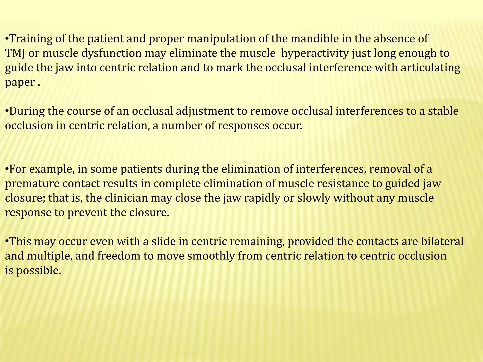•Training of the patient and proper manipulation of the mandible in the absence of
TMJ or muscle dysfunction may eliminate the muscle hyperactivity just long enough to
guide the jaw into centric relation and to mark the occlusal interference with articulating
paper .
•During the course of an occlusal adjustment to remove occlusal interferences to a stable
occlusion in centric relation, a number of responses occur.
•For example, in some patients during the elimination of interferences, removal of a
premature contact results in complete elimination of muscle resistance to guided jaw
closure; that is, the clinician may close the jaw rapidly or slowly without any muscle
response to prevent the closure.
•This may occur even with a slide in centric remaining, provided the contacts are bilateral
and multiple, and freedom to move smoothly from centric relation to centric occlusion
is possible.
 