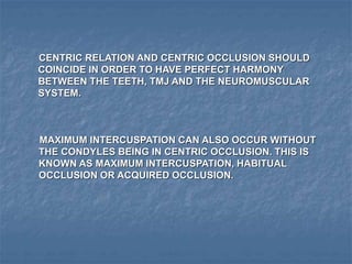 CENTRIC RELATION AND CENTRIC OCCLUSION SHOULD
COINCIDE IN ORDER TO HAVE PERFECT HARMONY
BETWEEN THE TEETH, TMJ AND THE NEUROMUSCULAR
SYSTEM.
MAXIMUM INTERCUSPATION CAN ALSO OCCUR WITHOUT
THE CONDYLES BEING IN CENTRIC OCCLUSION. THIS IS
KNOWN AS MAXIMUM INTERCUSPATION, HABITUAL
OCCLUSION OR ACQUIRED OCCLUSION.
 