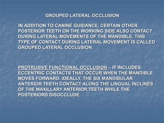GROUPED LATERAL OCCLUSION
IN ADDITION TO CANINE GUIDANCE, CERTAIN OTHER
POSTERIOR TEETH ON THE WORKING SIDE ALSO CONTACT
DURING LATERAL MOVEMENTS OF THE MANDIBLE. THIS
TYPE OF CONTACT DURING LATERAL MOVEMENT IS CALLED
GROUPED LATERAL OCCLUSION.
PROTRUSIVE FUNCTIONAL OCCLUSION – IT INCLUDES
ECCENTRIC CONTACTS THAT OCCUR WHEN THE MANDIBLE
MOVES FORWARD. IDEALLY, THE SIX MANDIBULAR
ANTERIOR TEETH CONTACT ALONG THE LINGUAL INCLINES
OF THE MAXILLARY ANTERIOR TEETH WHILE THE
POSTERIORS DISOCCLUDE.
 